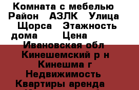 Комната с мебелью › Район ­ АЗЛК › Улица ­ Щорса › Этажность дома ­ 5 › Цена ­ 4 500 - Ивановская обл., Кинешемский р-н, Кинешма г. Недвижимость » Квартиры аренда   . Ивановская обл.